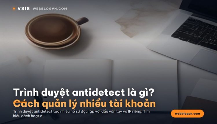 Trình duyệt antidetect là gì? Cách quản lý nhiều tài khoản